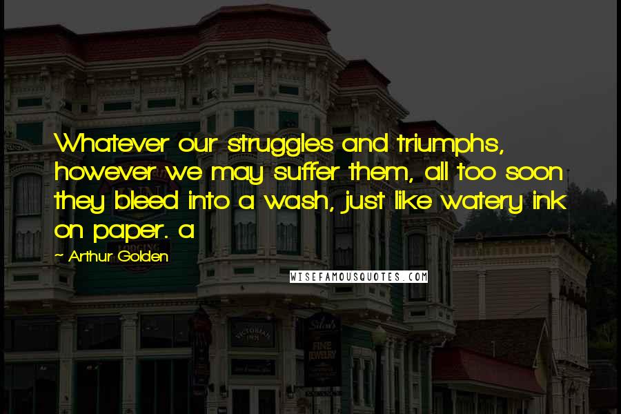 Arthur Golden Quotes: Whatever our struggles and triumphs, however we may suffer them, all too soon they bleed into a wash, just like watery ink on paper. a