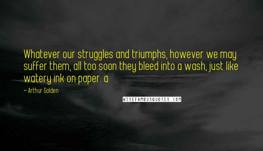 Arthur Golden Quotes: Whatever our struggles and triumphs, however we may suffer them, all too soon they bleed into a wash, just like watery ink on paper. a