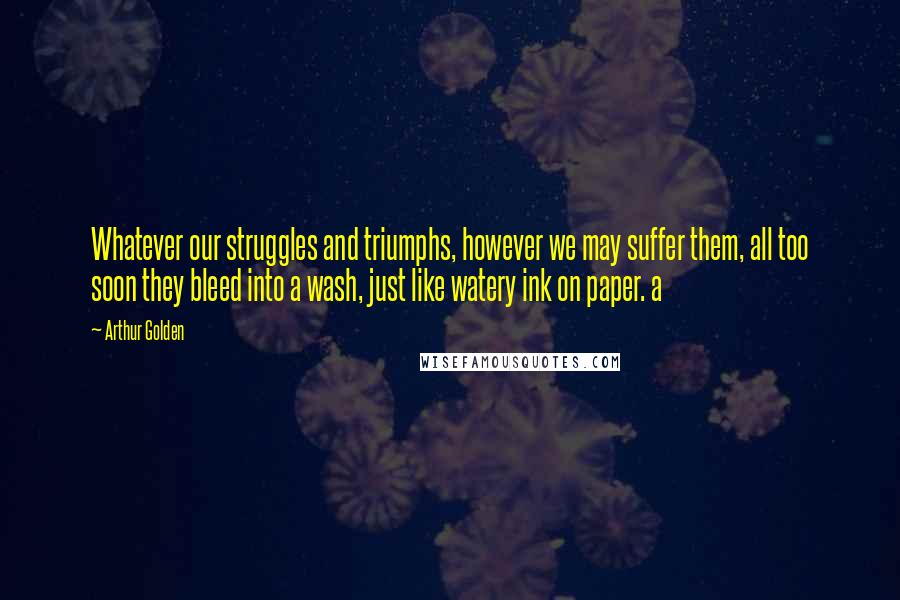 Arthur Golden Quotes: Whatever our struggles and triumphs, however we may suffer them, all too soon they bleed into a wash, just like watery ink on paper. a