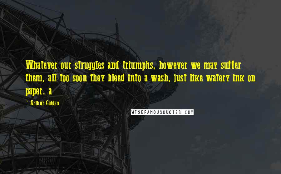 Arthur Golden Quotes: Whatever our struggles and triumphs, however we may suffer them, all too soon they bleed into a wash, just like watery ink on paper. a