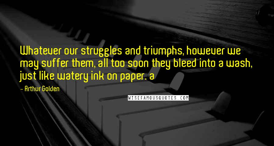 Arthur Golden Quotes: Whatever our struggles and triumphs, however we may suffer them, all too soon they bleed into a wash, just like watery ink on paper. a