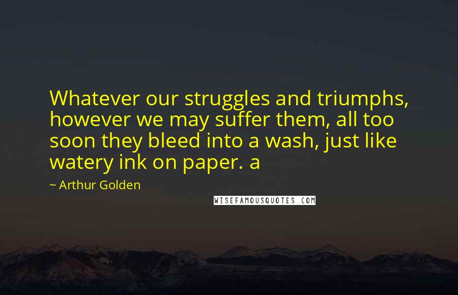 Arthur Golden Quotes: Whatever our struggles and triumphs, however we may suffer them, all too soon they bleed into a wash, just like watery ink on paper. a