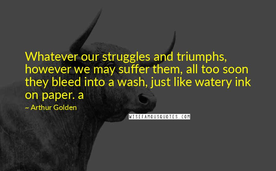 Arthur Golden Quotes: Whatever our struggles and triumphs, however we may suffer them, all too soon they bleed into a wash, just like watery ink on paper. a