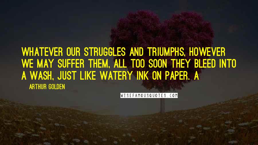 Arthur Golden Quotes: Whatever our struggles and triumphs, however we may suffer them, all too soon they bleed into a wash, just like watery ink on paper. a