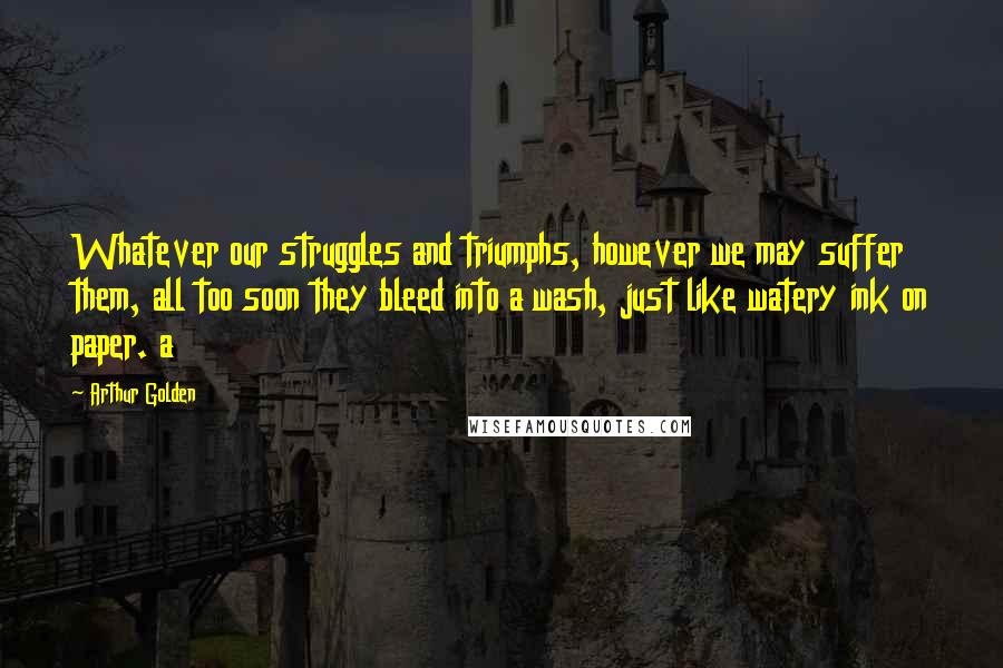 Arthur Golden Quotes: Whatever our struggles and triumphs, however we may suffer them, all too soon they bleed into a wash, just like watery ink on paper. a