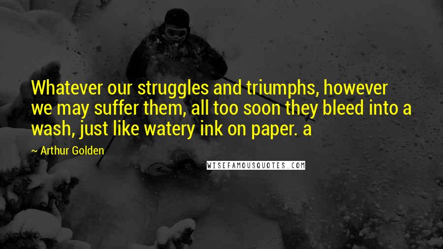 Arthur Golden Quotes: Whatever our struggles and triumphs, however we may suffer them, all too soon they bleed into a wash, just like watery ink on paper. a