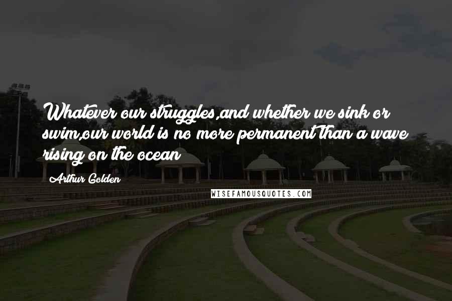 Arthur Golden Quotes: Whatever our struggles,and whether we sink or swim,our world is no more permanent than a wave rising on the ocean