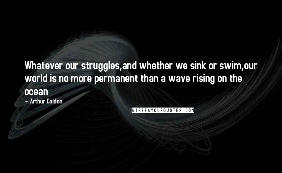 Arthur Golden Quotes: Whatever our struggles,and whether we sink or swim,our world is no more permanent than a wave rising on the ocean