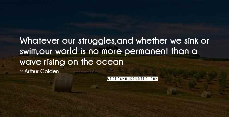 Arthur Golden Quotes: Whatever our struggles,and whether we sink or swim,our world is no more permanent than a wave rising on the ocean