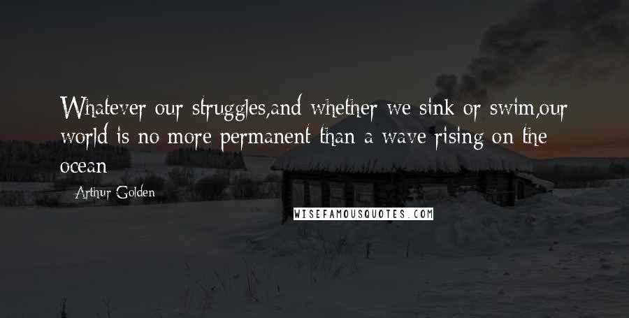 Arthur Golden Quotes: Whatever our struggles,and whether we sink or swim,our world is no more permanent than a wave rising on the ocean