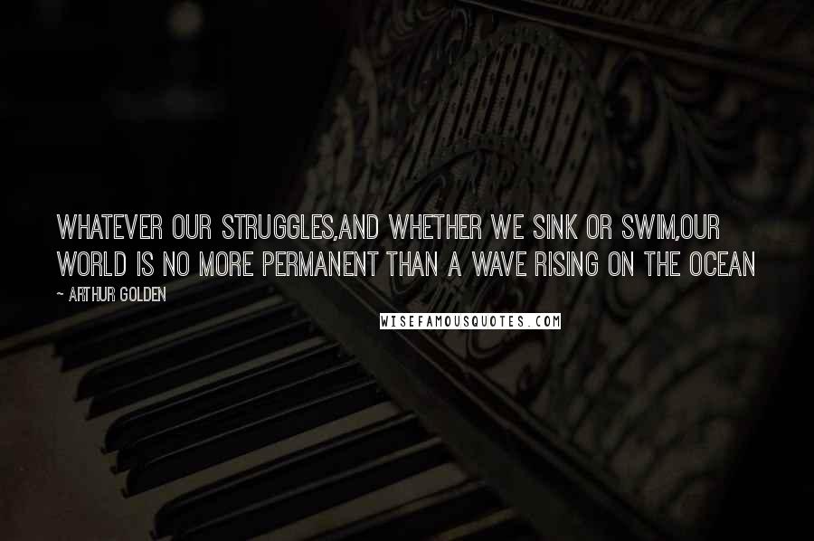 Arthur Golden Quotes: Whatever our struggles,and whether we sink or swim,our world is no more permanent than a wave rising on the ocean