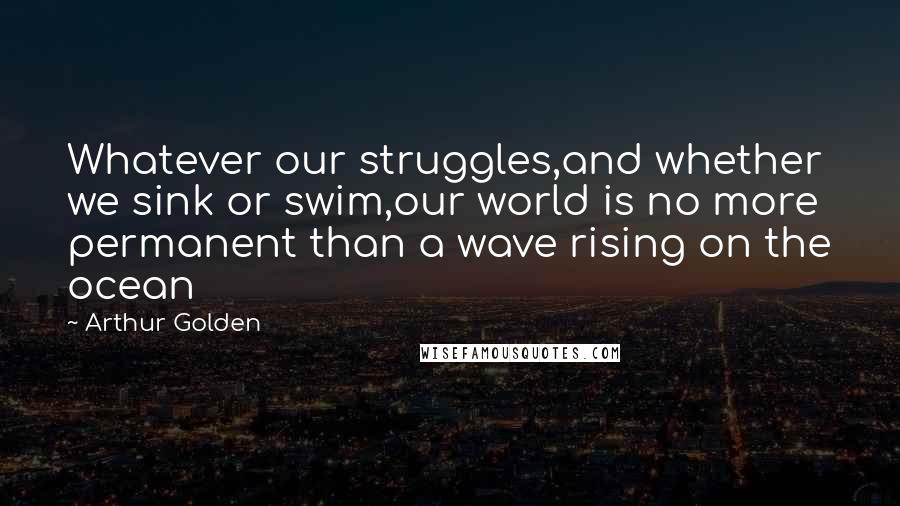 Arthur Golden Quotes: Whatever our struggles,and whether we sink or swim,our world is no more permanent than a wave rising on the ocean