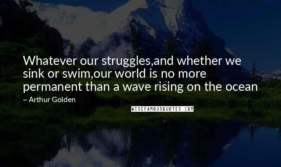 Arthur Golden Quotes: Whatever our struggles,and whether we sink or swim,our world is no more permanent than a wave rising on the ocean