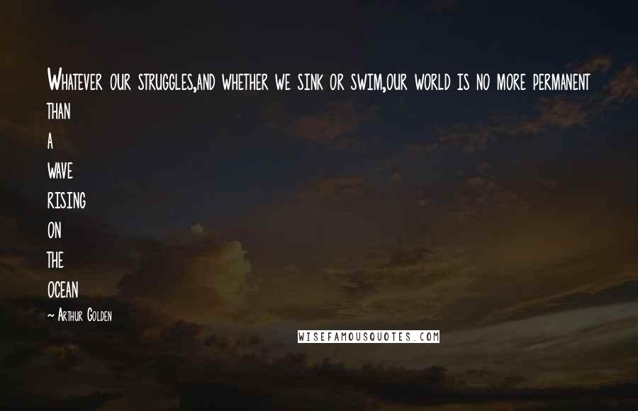 Arthur Golden Quotes: Whatever our struggles,and whether we sink or swim,our world is no more permanent than a wave rising on the ocean