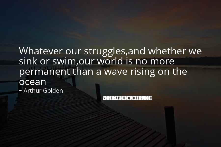 Arthur Golden Quotes: Whatever our struggles,and whether we sink or swim,our world is no more permanent than a wave rising on the ocean