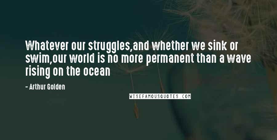 Arthur Golden Quotes: Whatever our struggles,and whether we sink or swim,our world is no more permanent than a wave rising on the ocean