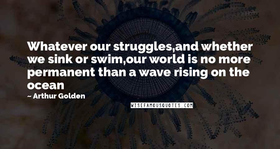 Arthur Golden Quotes: Whatever our struggles,and whether we sink or swim,our world is no more permanent than a wave rising on the ocean