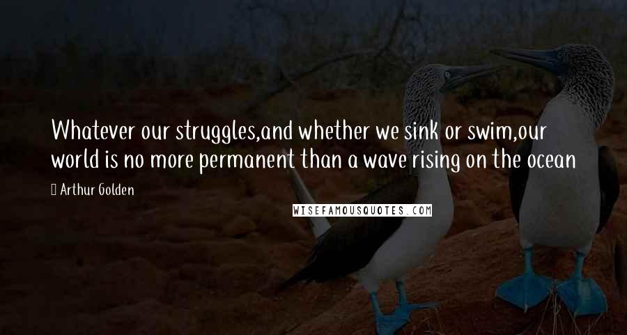 Arthur Golden Quotes: Whatever our struggles,and whether we sink or swim,our world is no more permanent than a wave rising on the ocean