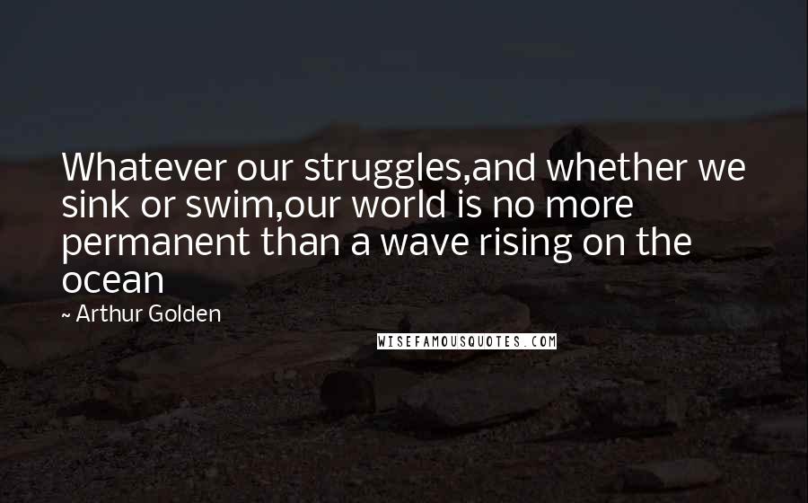 Arthur Golden Quotes: Whatever our struggles,and whether we sink or swim,our world is no more permanent than a wave rising on the ocean