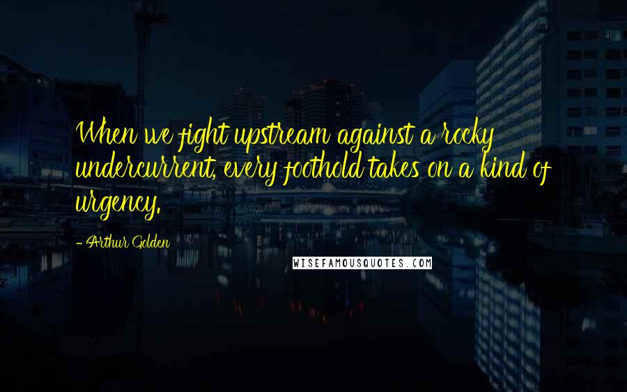 Arthur Golden Quotes: When we fight upstream against a rocky undercurrent, every foothold takes on a kind of urgency.