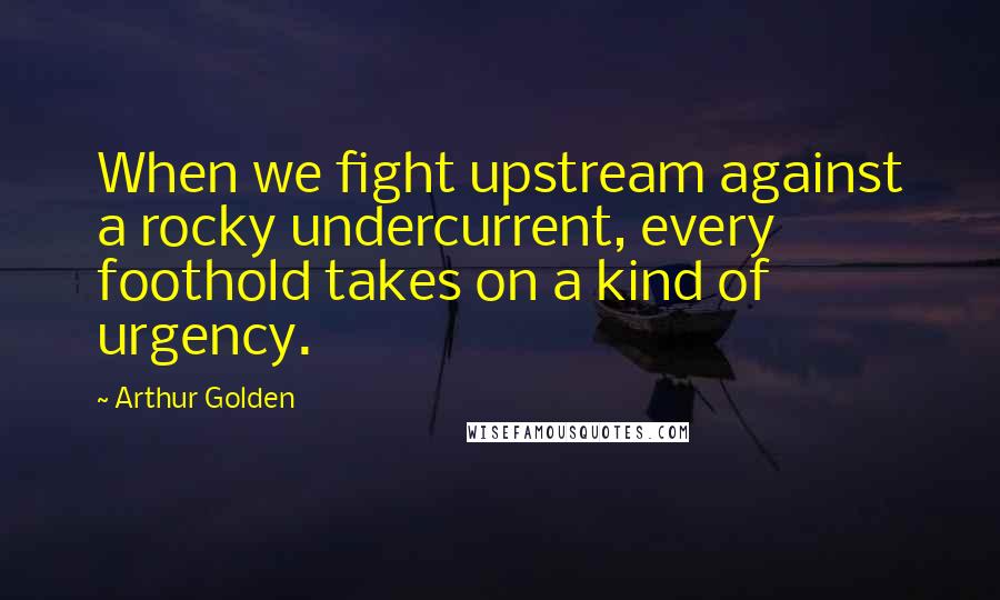 Arthur Golden Quotes: When we fight upstream against a rocky undercurrent, every foothold takes on a kind of urgency.
