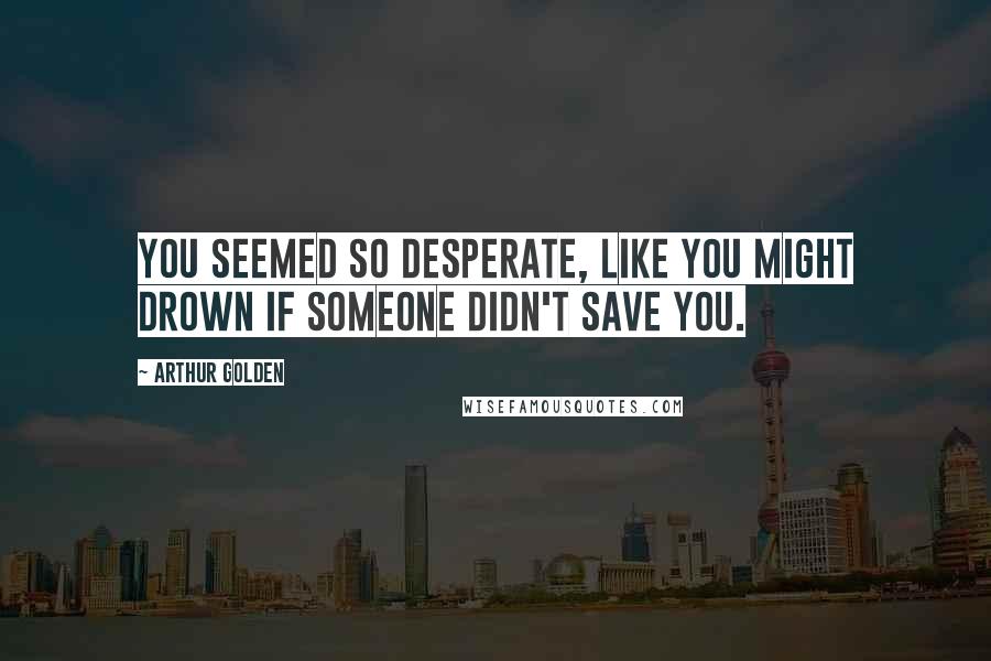 Arthur Golden Quotes: You seemed so desperate, like you might drown if someone didn't save you.