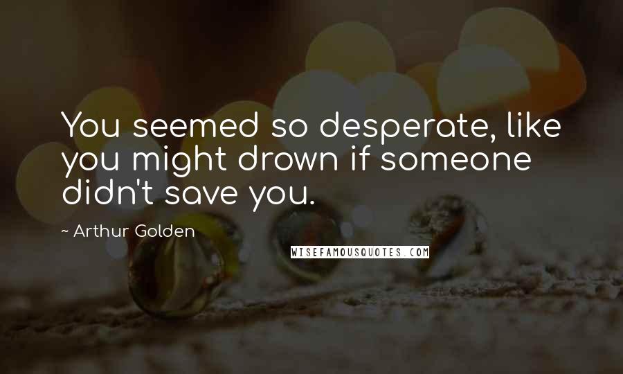 Arthur Golden Quotes: You seemed so desperate, like you might drown if someone didn't save you.