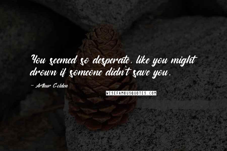 Arthur Golden Quotes: You seemed so desperate, like you might drown if someone didn't save you.