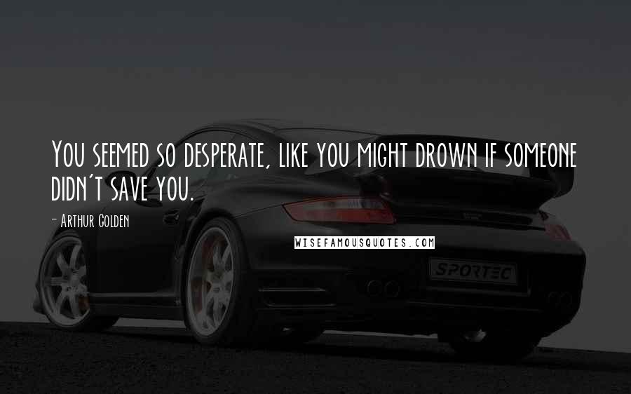 Arthur Golden Quotes: You seemed so desperate, like you might drown if someone didn't save you.