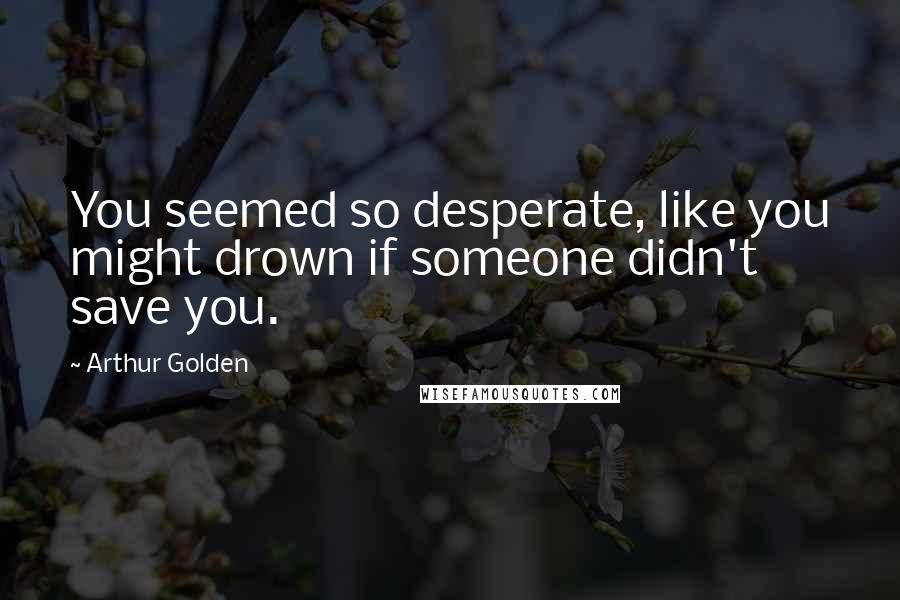 Arthur Golden Quotes: You seemed so desperate, like you might drown if someone didn't save you.