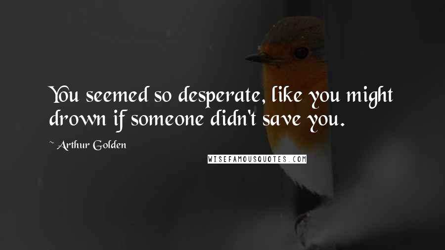 Arthur Golden Quotes: You seemed so desperate, like you might drown if someone didn't save you.