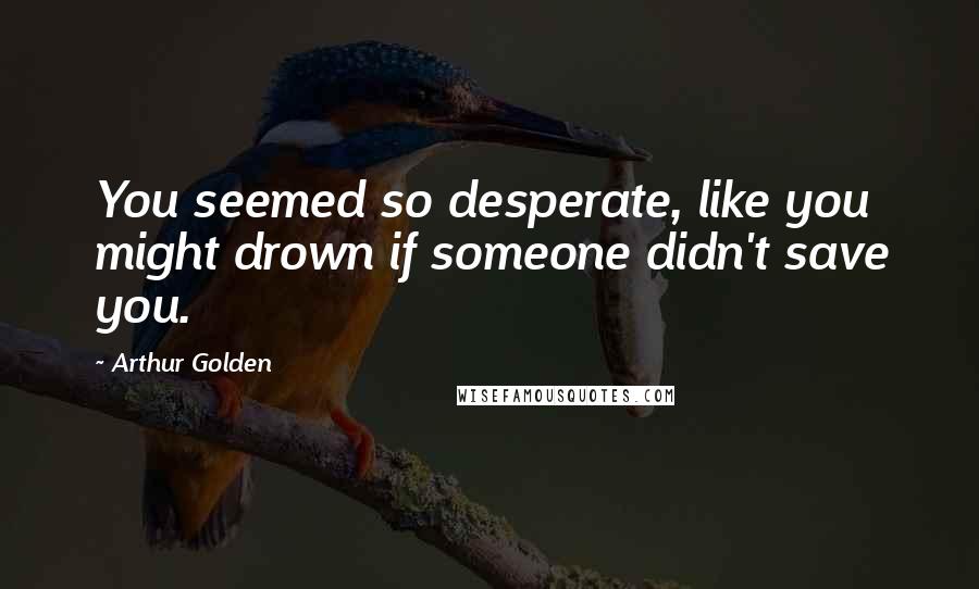 Arthur Golden Quotes: You seemed so desperate, like you might drown if someone didn't save you.