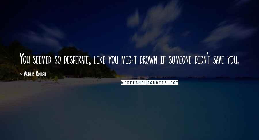 Arthur Golden Quotes: You seemed so desperate, like you might drown if someone didn't save you.
