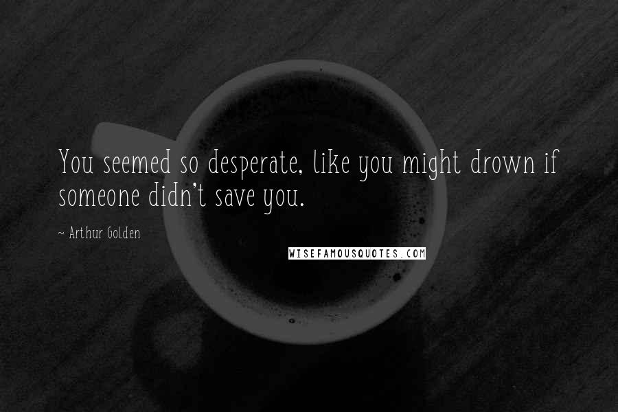 Arthur Golden Quotes: You seemed so desperate, like you might drown if someone didn't save you.