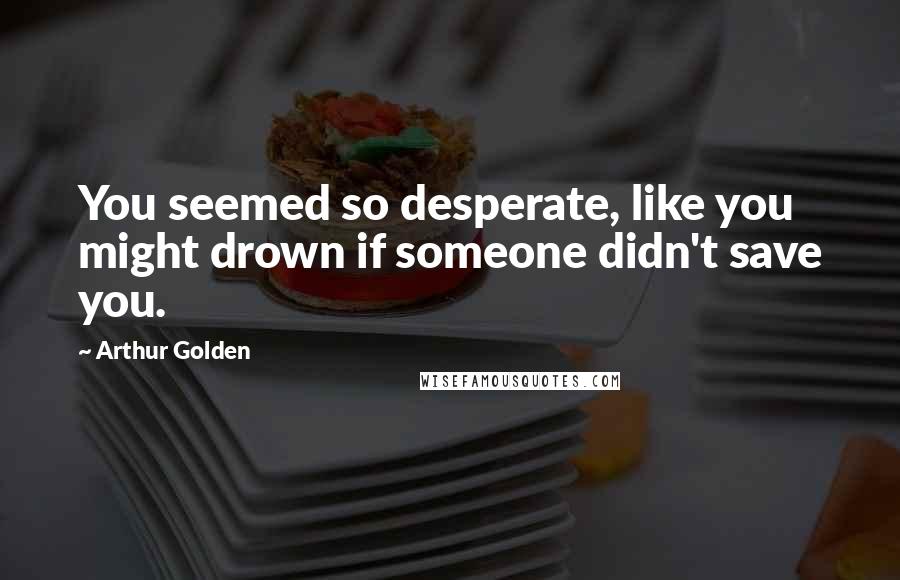 Arthur Golden Quotes: You seemed so desperate, like you might drown if someone didn't save you.