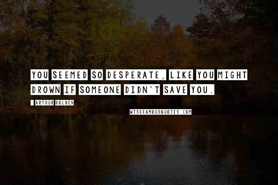 Arthur Golden Quotes: You seemed so desperate, like you might drown if someone didn't save you.