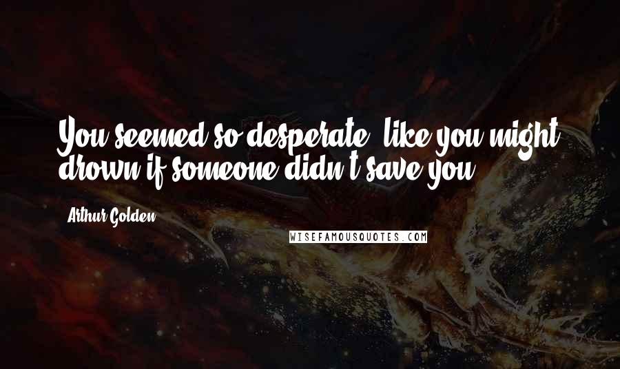Arthur Golden Quotes: You seemed so desperate, like you might drown if someone didn't save you.