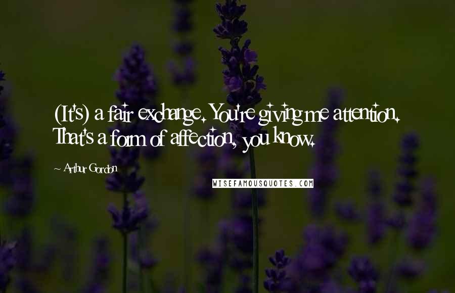 Arthur Gordon Quotes: (It's) a fair exchange. You're giving me attention. That's a form of affection, you know.