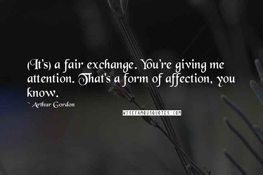 Arthur Gordon Quotes: (It's) a fair exchange. You're giving me attention. That's a form of affection, you know.