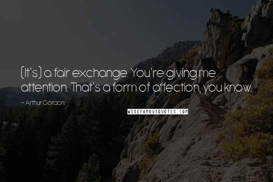 Arthur Gordon Quotes: (It's) a fair exchange. You're giving me attention. That's a form of affection, you know.