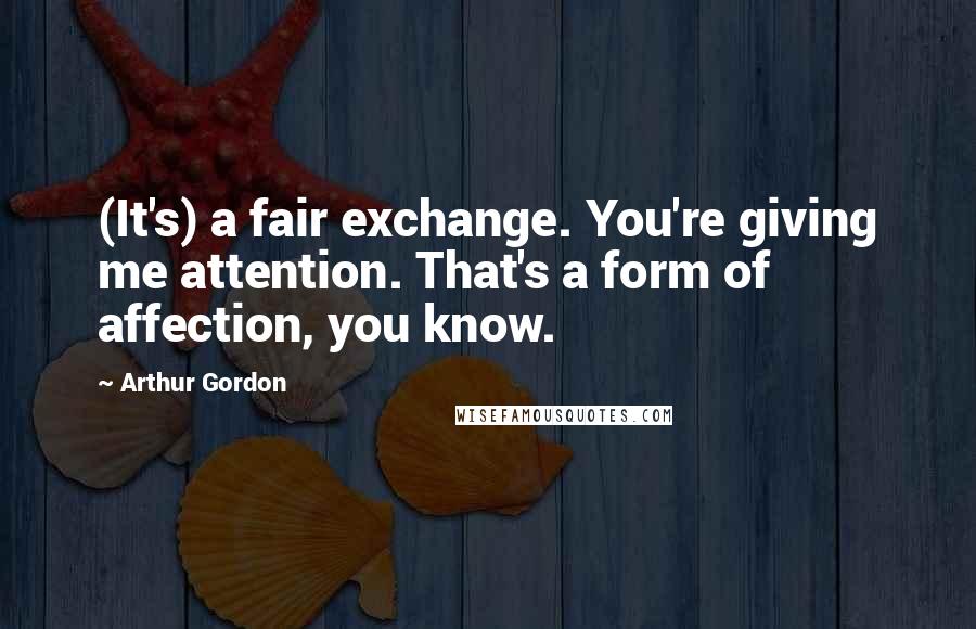 Arthur Gordon Quotes: (It's) a fair exchange. You're giving me attention. That's a form of affection, you know.