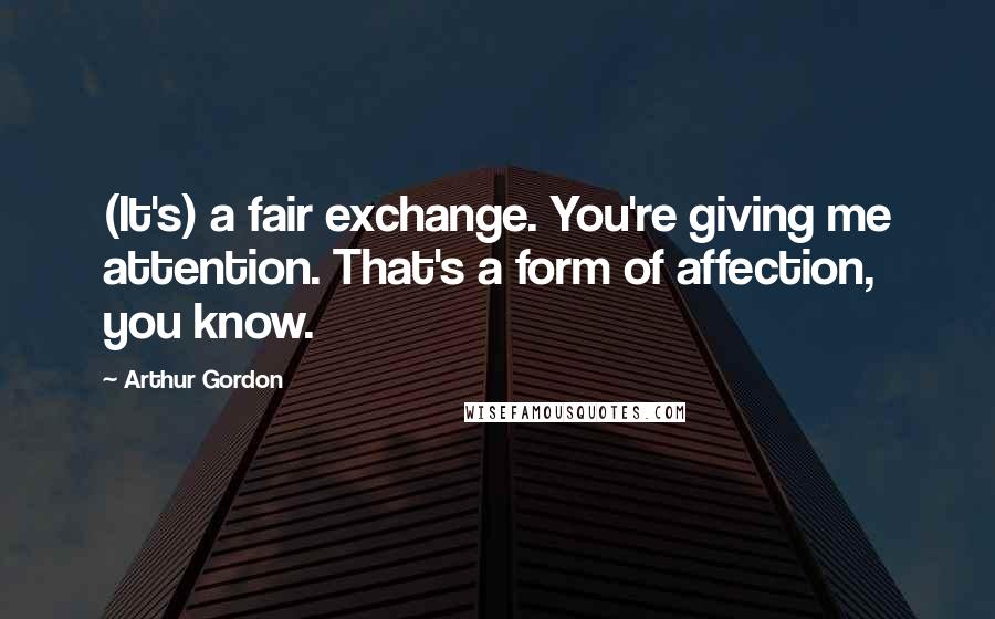 Arthur Gordon Quotes: (It's) a fair exchange. You're giving me attention. That's a form of affection, you know.
