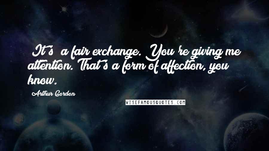 Arthur Gordon Quotes: (It's) a fair exchange. You're giving me attention. That's a form of affection, you know.