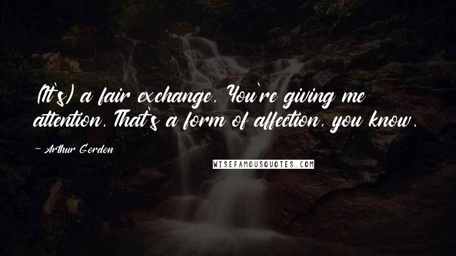 Arthur Gordon Quotes: (It's) a fair exchange. You're giving me attention. That's a form of affection, you know.