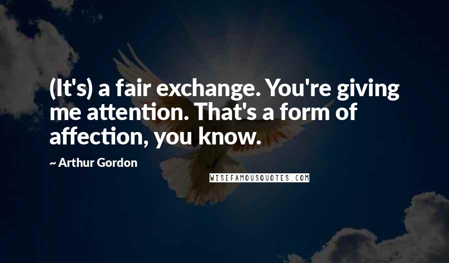 Arthur Gordon Quotes: (It's) a fair exchange. You're giving me attention. That's a form of affection, you know.