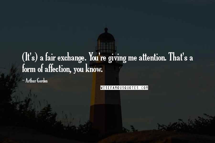 Arthur Gordon Quotes: (It's) a fair exchange. You're giving me attention. That's a form of affection, you know.