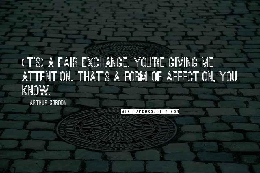 Arthur Gordon Quotes: (It's) a fair exchange. You're giving me attention. That's a form of affection, you know.