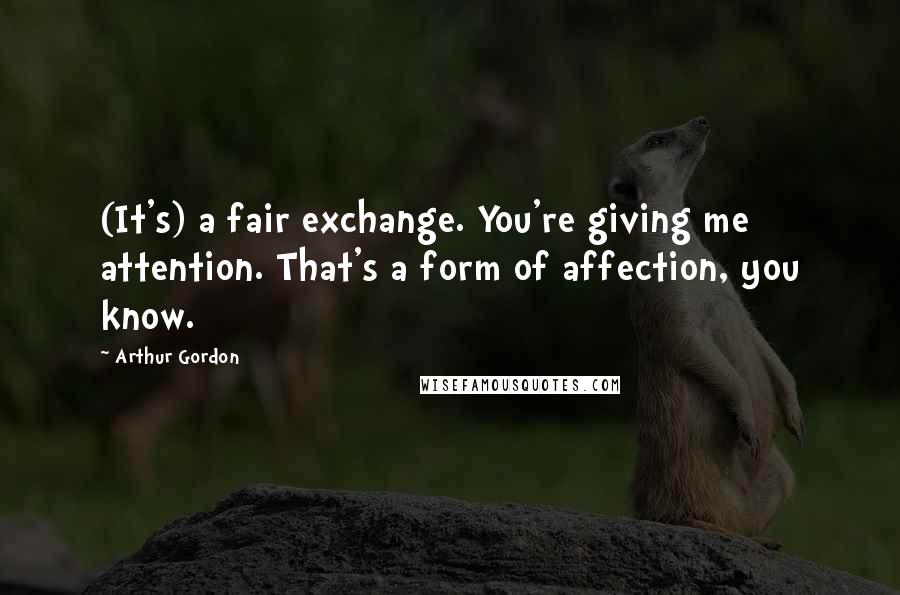 Arthur Gordon Quotes: (It's) a fair exchange. You're giving me attention. That's a form of affection, you know.