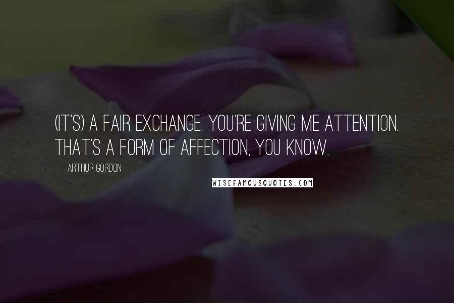 Arthur Gordon Quotes: (It's) a fair exchange. You're giving me attention. That's a form of affection, you know.