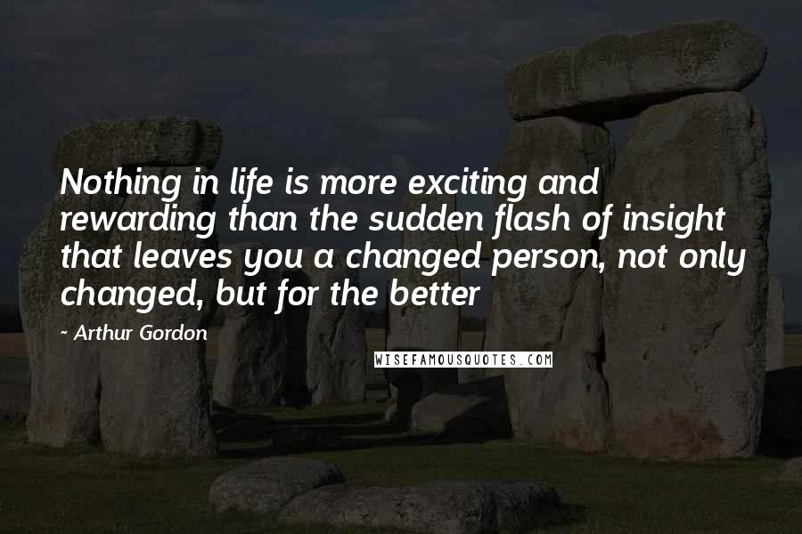 Arthur Gordon Quotes: Nothing in life is more exciting and rewarding than the sudden flash of insight that leaves you a changed person, not only changed, but for the better